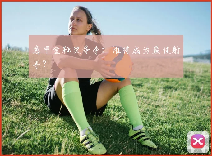 意甲金靴奖争夺:谁将成为最佳射手?