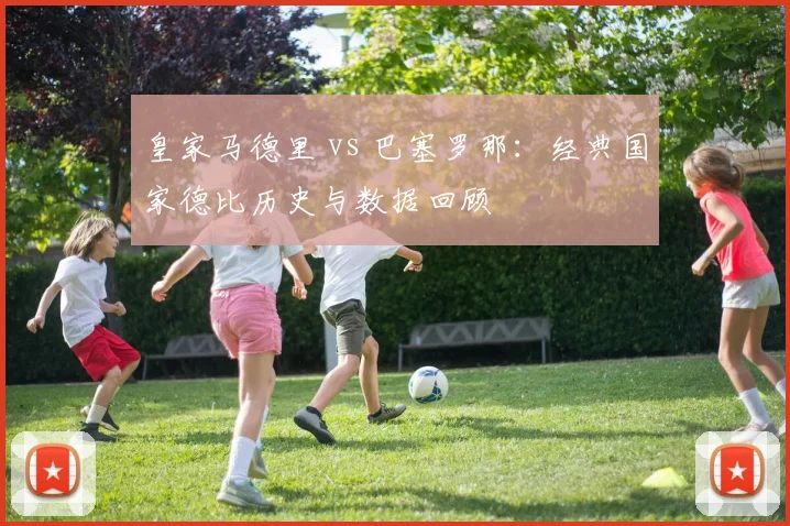皇家马德里 vs 巴塞罗那:经典国家德比历史与数据回顾