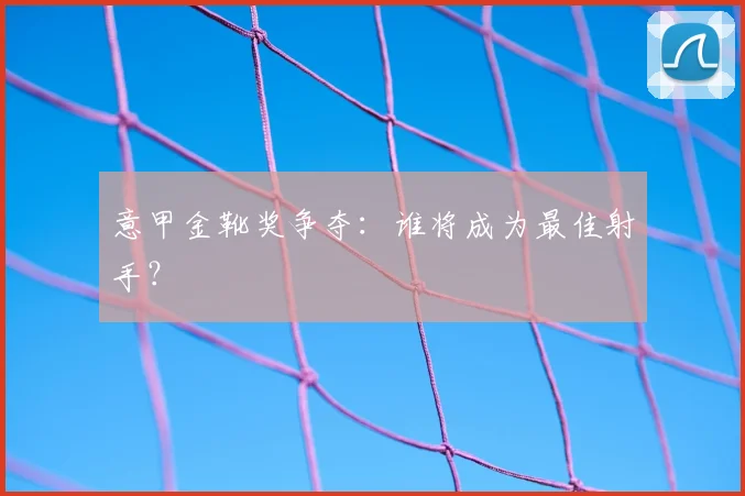 意甲金靴奖争夺:谁将成为最佳射手?