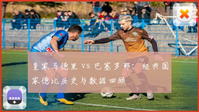 皇家马德里 vs 巴塞罗那:经典国家德比历史与数据回顾