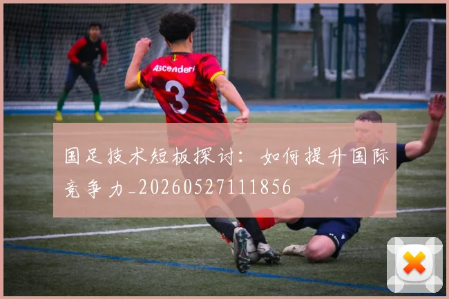 国足技术短板探讨：如何提升国际竞争力_20260527111856